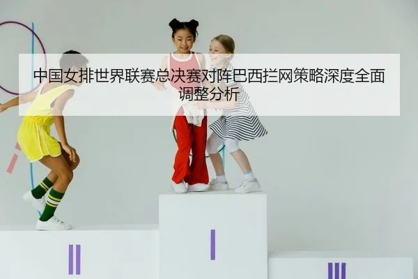 中国女排世界联赛总决赛对阵巴西拦网策略深度全面调整分析